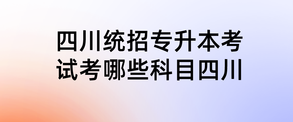 四川統(tǒng)招專升本考試考哪些科目四川(圖1)