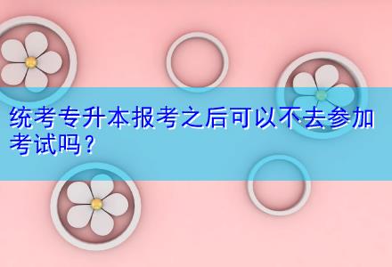 統(tǒng)考專升本報(bào)考之后可以不去參加考試嗎？