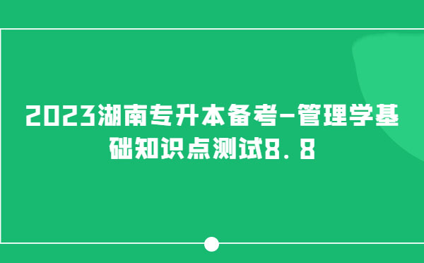 2023湖南專升本備考-管理學(xué)基礎(chǔ)知識(shí)點(diǎn)測(cè)試8.8