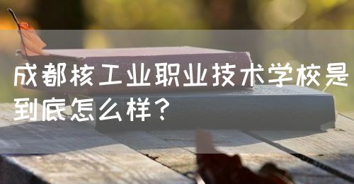 成都核工業(yè)職業(yè)技術學校是到底怎么樣？(圖1)