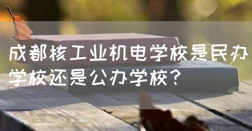 成都核工業(yè)機(jī)電學(xué)校是民辦學(xué)校還是公辦學(xué)校？(圖1)