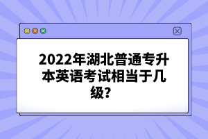 2022年湖北普通專升本英語考試相當(dāng)于幾級(jí)？