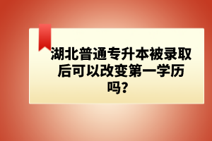 湖北普通專升本被錄取后可以改變第一學(xué)歷嗎？