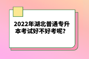 2022年湖北普通專(zhuān)升本考試好不好考呢？