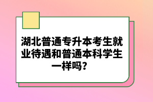 湖北普通專升本考生就業(yè)待遇和普通本科學(xué)生一樣嗎？