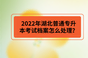 2022年湖北普通專升本考試檔案怎么處理？