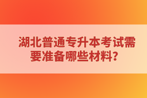 湖北普通專升本考試需要準(zhǔn)備哪些材料？