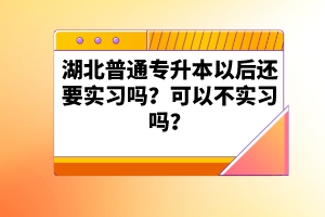 湖北普通專升本以后還要實(shí)習(xí)嗎？可以不實(shí)習(xí)嗎？