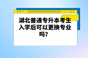 湖北普通專升本考生入學(xué)后可以更換專業(yè)嗎？