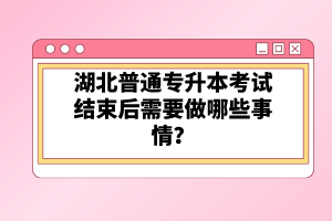 湖北普通專升本考試結(jié)束后需要做哪些事情？