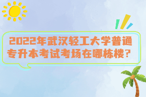 2022年武漢輕工大學(xué)普通專升本考試考場在哪棟樓？