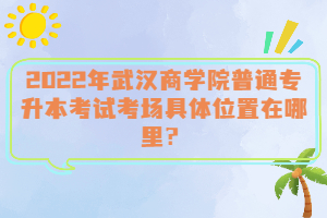  2022年武漢商學院普通專升本考試考場具體位置在哪里？