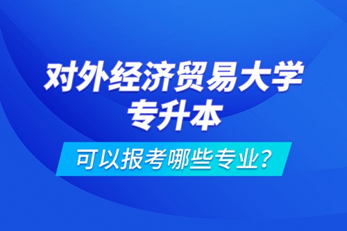 對外經濟貿易大學專升本可以報考哪些專業(yè)？