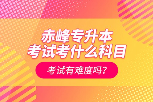 赤峰專升本考試考什么科目？考試有難度嗎？