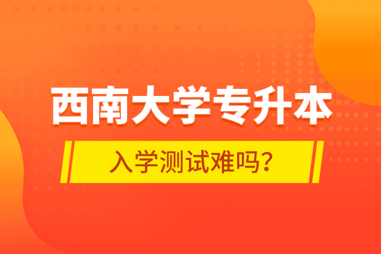 西南大學(xué)專升本入學(xué)測(cè)試難嗎？