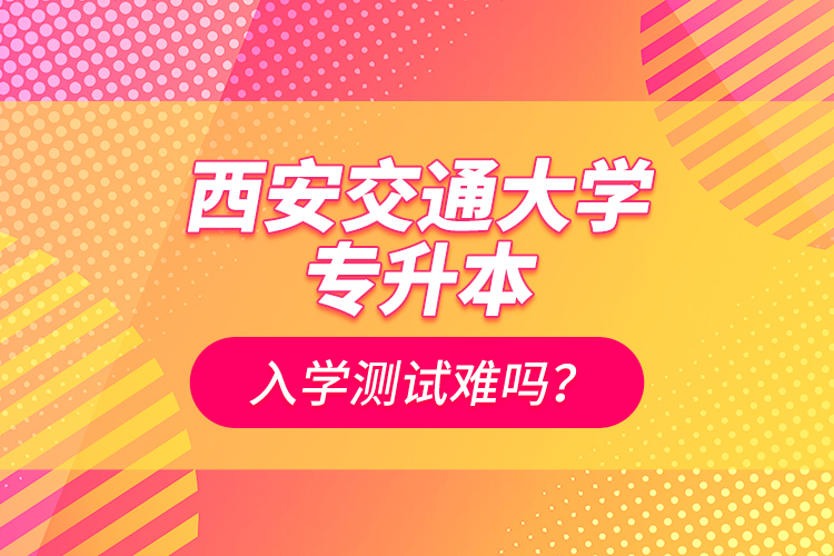 西安交通大學(xué)專升本入學(xué)測試難嗎？
