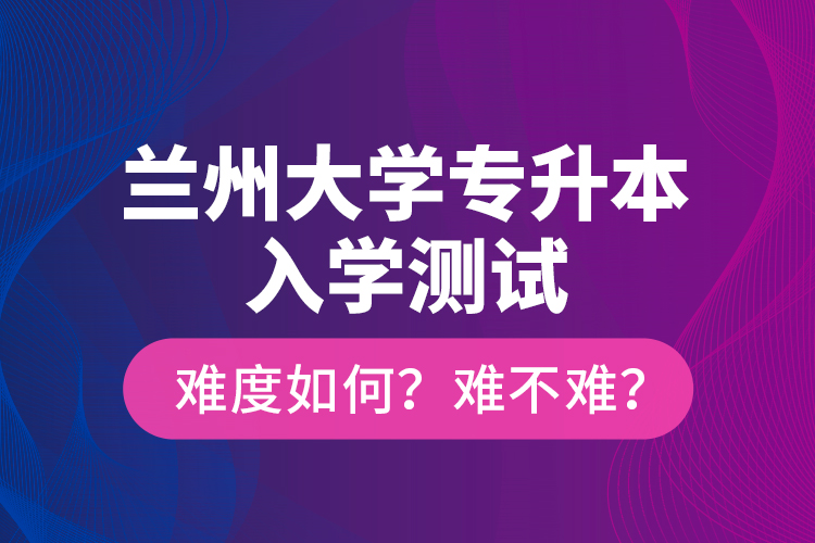 蘭州大學(xué)專升本入學(xué)測(cè)試難度如何？難不難？