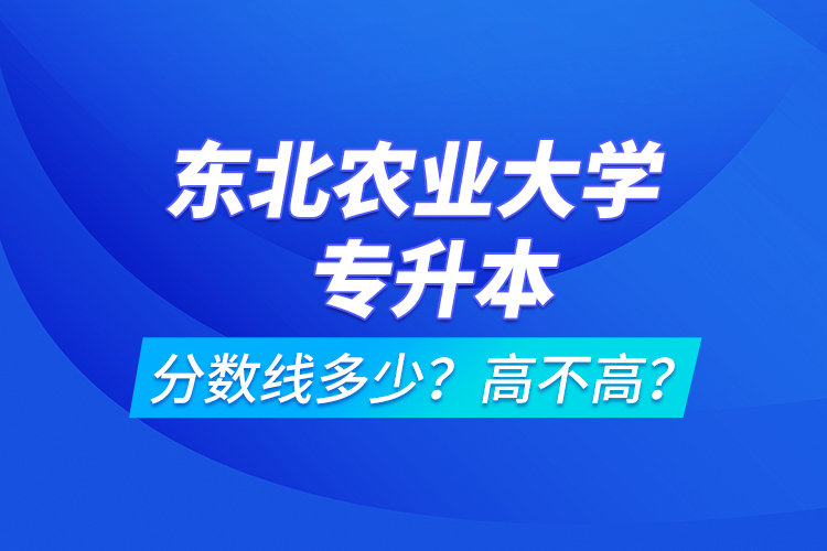 東北農(nóng)業(yè)大學(xué)專升本分數(shù)線多少？高不高？