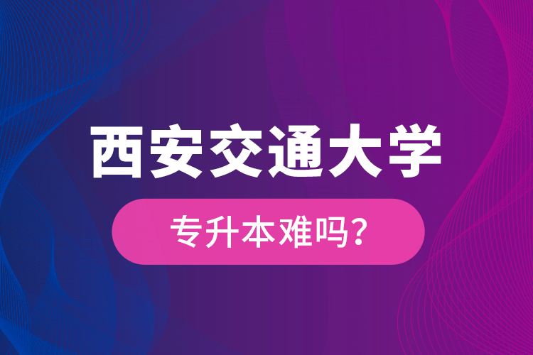 西安交通大學(xué)專升本難嗎？