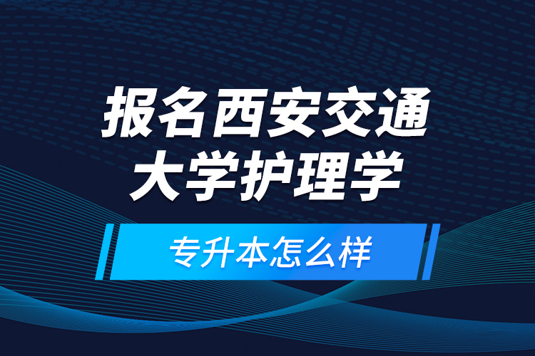 報名西安交通大學護理學專升本怎么樣？