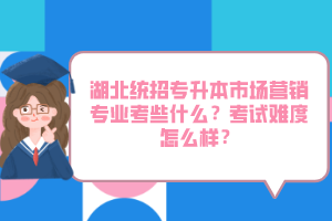 湖北統(tǒng)招專升本市場營銷專業(yè)考些什么？考試難度怎么樣？