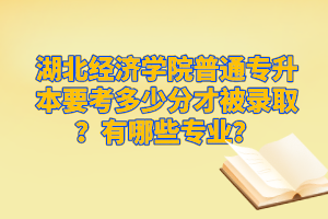 湖北經濟學院普通專升本要考多少分才被錄??？有哪些專業(yè)？