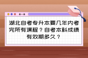 湖北自考專升本要幾年內考完所有課程？自考本科成績有效期多久？