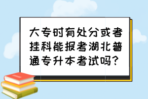 大專時有處分或者掛科能報考湖北普通專升本考試嗎？